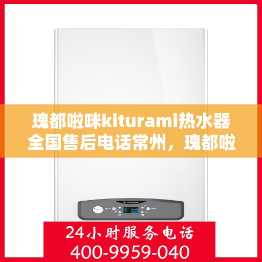 瑰都啦咪kiturami热水器全国售后电话常州，瑰都啦咪kiturami热水器常州售后专线，全天候服务您的温暖需求