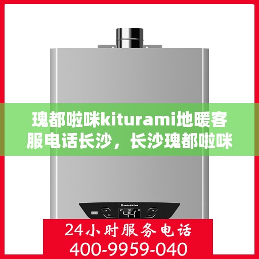 瑰都啦咪kiturami地暖客服电话长沙，长沙瑰都啦咪kiturami地暖客服热线及售后服务解析