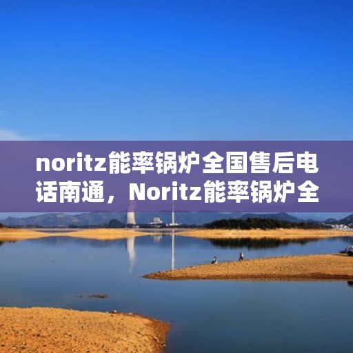 noritz能率锅炉全国售后电话南通，Noritz能率锅炉全国售后电话在南通，一站式服务解决您的锅炉问题