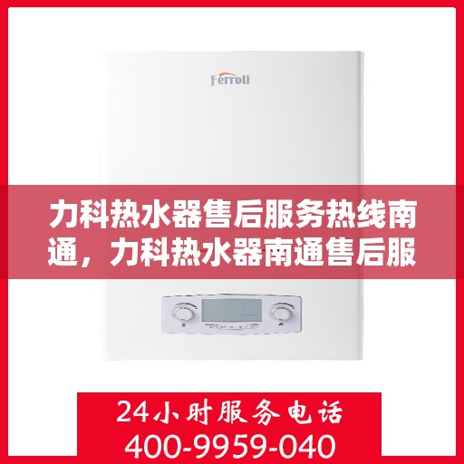 力科热水器售后服务热线南通，力科热水器南通售后服务热线详解