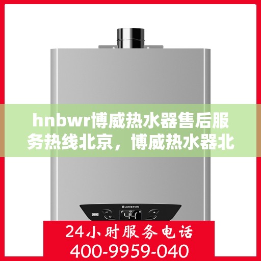 hnbwr博威热水器售后服务热线北京，博威热水器北京售后服务热线指南，专业团队，贴心服务