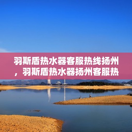 羽斯盾热水器客服热线扬州，羽斯盾热水器扬州客服热线，专业解答，温暖您的生活