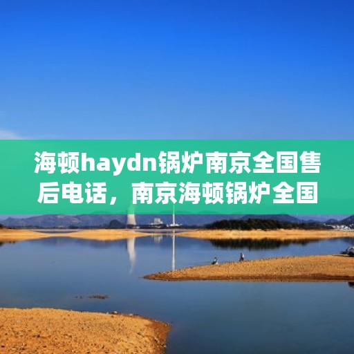 海顿haydn锅炉南京全国售后电话，南京海顿锅炉全国售后电话及维修服务指南
