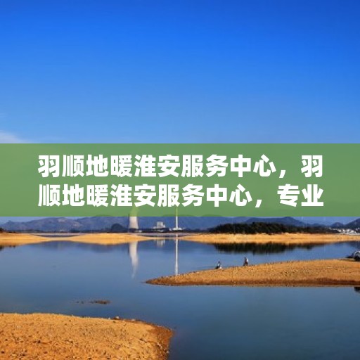 羽顺地暖淮安服务中心，羽顺地暖淮安服务中心，专业温暖您的生活