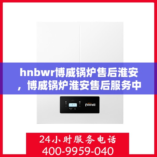 hnbwr博威锅炉售后淮安，博威锅炉淮安售后服务中心，专业维修与贴心服务