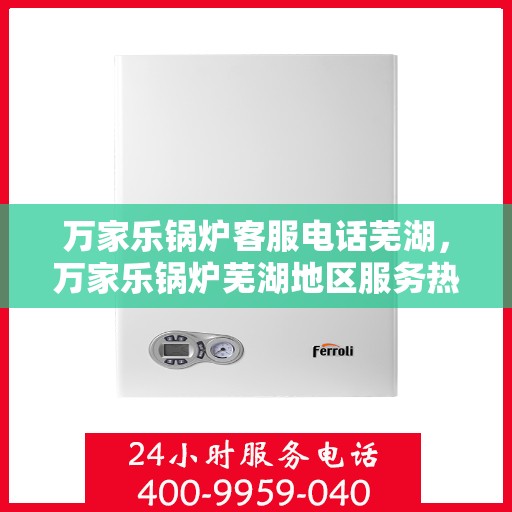 万家乐锅炉客服电话芜湖，万家乐锅炉芜湖地区服务热线及咨询客服电话全解析