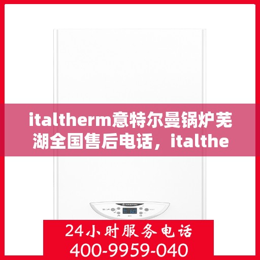 italtherm意特尔曼锅炉芜湖全国售后电话，italtherm意特尔曼锅炉芜湖售后服务中心联系电话及维修服务指南