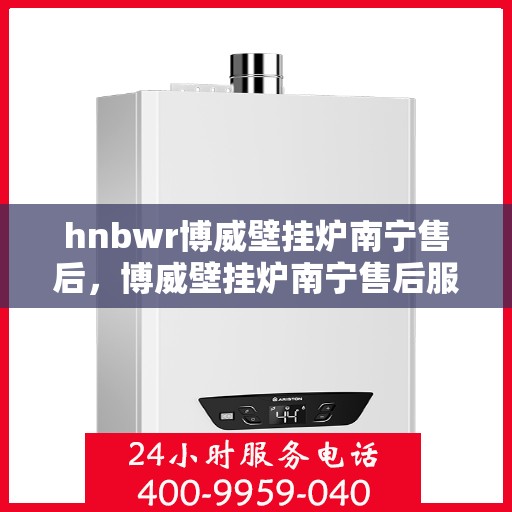 hnbwr博威壁挂炉南宁售后，博威壁挂炉南宁售后服务中心，专业维修与贴心服务