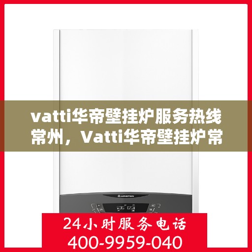 vatti华帝壁挂炉服务热线常州，Vatti华帝壁挂炉常州服务热线详解，专业维修与保养一站式解决！