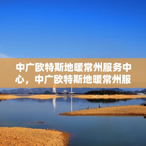 中广欧特斯地暖常州服务中心，中广欧特斯地暖常州服务中心，专业温暖您的生活