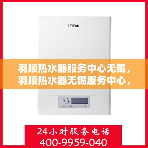 羽顺热水器服务中心无锡，羽顺热水器无锡服务中心，专业维修与保养一站式解决方案