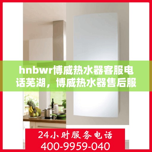 hnbwr博威热水器客服电话芜湖，博威热水器售后服务热线在芜湖，专业客服团队为您解答疑问。